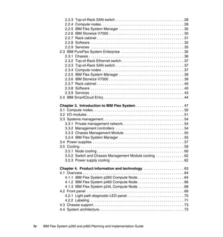 2.2.3 Top-of-Rack SAN switch . . . . . . . . . . . . . . . . . . . . . . . . . . . . . . . . . . 28
2.2.4 Compute nodes. . . . . . . . . . . . . . . . . . . . . . . . . . . . . . . . . . . . . . . . . 28
2.2.5 IBM Flex System Manager . . . . . . . . . . . . . . . . . . . . . . . . . . . . . . . . 30
2.2.6 IBM Storwize V7000 . . . . . . . . . . . . . . . . . . . . . . . . . . . . . . . . . . . . . 30
2.2.7 Rack cabinet . . . . . . . . . . . . . . . . . . . . . . . . . . . . . . . . . . . . . . . . . . . 31
2.2.8 Software . . . . . . . . . . . . . . . . . . . . . . . . . . . . . . . . . . . . . . . . . . . . . . 32
2.2.9 Services . . . . . . . . . . . . . . . . . . . . . . . . . . . . . . . . . . . . . . . . . . . . . . 35
2.3 IBM PureFlex System Enterprise . . . . . . . . . . . . . . . . . . . . . . . . . . . . . . . 35
2.3.1 Chassis . . . . . . . . . . . . . . . . . . . . . . . . . . . . . . . . . . . . . . . . . . . . . . . 36
2.3.2 Top-of-Rack Ethernet switch . . . . . . . . . . . . . . . . . . . . . . . . . . . . . . . 37
2.3.3 Top-of-Rack SAN switch . . . . . . . . . . . . . . . . . . . . . . . . . . . . . . . . . . 37
2.3.4 Compute nodes. . . . . . . . . . . . . . . . . . . . . . . . . . . . . . . . . . . . . . . . . 37
2.3.5 IBM Flex System Manager . . . . . . . . . . . . . . . . . . . . . . . . . . . . . . . . 39
2.3.6 IBM Storwize V7000 . . . . . . . . . . . . . . . . . . . . . . . . . . . . . . . . . . . . . 39
2.3.7 Rack cabinet . . . . . . . . . . . . . . . . . . . . . . . . . . . . . . . . . . . . . . . . . . . 40
2.3.8 Software . . . . . . . . . . . . . . . . . . . . . . . . . . . . . . . . . . . . . . . . . . . . . . 40
2.3.9 Services . . . . . . . . . . . . . . . . . . . . . . . . . . . . . . . . . . . . . . . . . . . . . . 43
2.4 IBM SmartCloud Entry. . . . . . . . . . . . . . . . . . . . . . . . . . . . . . . . . . . . . . . . 44
Chapter 3. Introduction to IBM Flex System . . . . . . . . . . . . . . . . . . . . . . . . 47
3.1 Compute nodes . . . . . . . . . . . . . . . . . . . . . . . . . . . . . . . . . . . . . . . . . . . . . 50
3.2 I/O modules . . . . . . . . . . . . . . . . . . . . . . . . . . . . . . . . . . . . . . . . . . . . . . . . 51
3.3 Systems management. . . . . . . . . . . . . . . . . . . . . . . . . . . . . . . . . . . . . . . . 54
3.3.1 Private management network . . . . . . . . . . . . . . . . . . . . . . . . . . . . . . 54
3.3.2 Management controllers . . . . . . . . . . . . . . . . . . . . . . . . . . . . . . . . . . 54
3.3.3 Chassis Management Module. . . . . . . . . . . . . . . . . . . . . . . . . . . . . . 55
3.3.4 IBM Flex System Manager . . . . . . . . . . . . . . . . . . . . . . . . . . . . . . . . 55
3.4 Power supplies . . . . . . . . . . . . . . . . . . . . . . . . . . . . . . . . . . . . . . . . . . . . . 57
3.5 Cooling . . . . . . . . . . . . . . . . . . . . . . . . . . . . . . . . . . . . . . . . . . . . . . . . . . . 59
3.5.1 Node cooling . . . . . . . . . . . . . . . . . . . . . . . . . . . . . . . . . . . . . . . . . . . 60
3.5.2 Switch and Chassis Management Module cooling . . . . . . . . . . . . . . 62
3.5.3 Power supply cooling . . . . . . . . . . . . . . . . . . . . . . . . . . . . . . . . . . . . 62
Chapter 4. Product information and technology . . . . . . . . . . . . . . . . . . . . 63
4.1 Overview . . . . . . . . . . . . . . . . . . . . . . . . . . . . . . . . . . . . . . . . . . . . . . . . . . 64
4.1.1 IBM Flex System p260 Compute Node . . . . . . . . . . . . . . . . . . . . . . . 64
4.1.2 IBM Flex System p460 Compute Node . . . . . . . . . . . . . . . . . . . . . . . 66
4.1.3 IBM Flex System p24L Compute Node . . . . . . . . . . . . . . . . . . . . . . . 68
4.2 Front panel . . . . . . . . . . . . . . . . . . . . . . . . . . . . . . . . . . . . . . . . . . . . . . . . 69
4.2.1 Light path diagnostic LED panel . . . . . . . . . . . . . . . . . . . . . . . . . . . . 70
4.2.2 Labeling. . . . . . . . . . . . . . . . . . . . . . . . . . . . . . . . . . . . . . . . . . . . . . . 71
4.3 Chassis support. . . . . . . . . . . . . . . . . . . . . . . . . . . . . . . . . . . . . . . . . . . . . 73
4.4 System architecture. . . . . . . . . . . . . . . . . . . . . . . . . . . . . . . . . . . . . . . . . . 73

iv

IBM Flex System p260 and p460 Planning and Implementation Guide

 