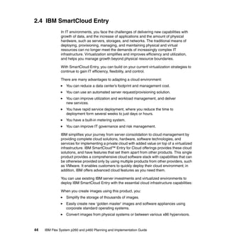 2.4 IBM SmartCloud Entry
In IT environments, you face the challenges of delivering new capabilities with
growth of data, and the increase of applications and the amount of physical
hardware, such as servers, storages, and networks. The traditional means of
deploying, provisioning, managing, and maintaining physical and virtual
resources can no longer meet the demands of increasingly complex IT
infrastructure. Virtualization simplifies and improves efficiency and utilization,
and helps you manage growth beyond physical resource boundaries.
With SmartCloud Entry, you can build on your current virtualization strategies to
continue to gain IT efficiency, flexibility, and control.
There are many advantages to adapting a cloud environment:
You can reduce a data center’s footprint and management cost.
You can use an automated server request/provisioning solution.
You can improve utilization and workload management, and deliver
new services.
You have rapid service deployment, where you reduce the time to
deployment form several weeks to just days or hours.
You have a built-in metering system.
You can improve IT governance and risk management.
IBM simplifies your journey from server consolidation to cloud management by
providing complete cloud solutions, hardware, software technologies, and
services for implementing a private cloud with added value on top of a virtualized
infrastructure. IBM SmartCloud™ Entry for Cloud offerings provides these cloud
solutions, and have features that set them apart from other products. This single
product provides a comprehensive cloud software stack with capabilities that can
be otherwise provided only by using multiple products from other providers, such
as VMware. It enables customers to quickly deploy their cloud environment; in
addition, IBM offers advanced cloud features as you need them.
You can use existing IBM server investments and virtualized environments to
deploy IBM SmartCloud Entry with the essential cloud infrastructure capabilities:
When you create images using this product, you:
Simplify the storage of thousands of images.
Easily create new ‘golden master’ images and software appliances using
corporate standard operating systems.
Convert images from physical systems or between various x86 hypervisors.

44

IBM Flex System p260 and p460 Planning and Implementation Guide

 