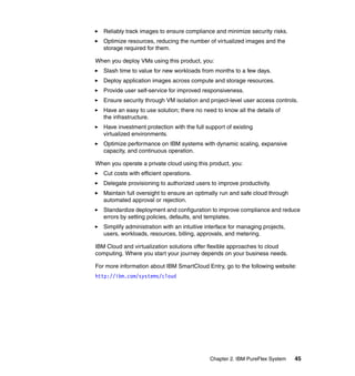 Reliably track images to ensure compliance and minimize security risks.
Optimize resources, reducing the number of virtualized images and the
storage required for them.
When you deploy VMs using this product, you:
Slash time to value for new workloads from months to a few days.
Deploy application images across compute and storage resources.
Provide user self-service for improved responsiveness.
Ensure security through VM isolation and project-level user access controls.
Have an easy to use solution; there no need to know all the details of
the infrastructure.
Have investment protection with the full support of existing
virtualized environments.
Optimize performance on IBM systems with dynamic scaling, expansive
capacity, and continuous operation.
When you operate a private cloud using this product, you:
Cut costs with efficient operations.
Delegate provisioning to authorized users to improve productivity.
Maintain full oversight to ensure an optimally run and safe cloud through
automated approval or rejection.
Standardize deployment and configuration to improve compliance and reduce
errors by setting policies, defaults, and templates.
Simplify administration with an intuitive interface for managing projects,
users, workloads, resources, billing, approvals, and metering.
IBM Cloud and virtualization solutions offer flexible approaches to cloud
computing. Where you start your journey depends on your business needs.
For more information about IBM SmartCloud Entry, go to the following website:
http://ibm.com/systems/cloud

Chapter 2. IBM PureFlex System

45

 