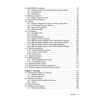 4.5 IBM POWER7 processor. . . . . . . . . . . . . . . . . . . . . . . . . . . . . . . . . . . . . . 76
4.5.1 Processor options for Power Systems compute nodes. . . . . . . . . . . 77
4.5.2 Unconfiguring . . . . . . . . . . . . . . . . . . . . . . . . . . . . . . . . . . . . . . . . . . 77
4.5.3 Architecture . . . . . . . . . . . . . . . . . . . . . . . . . . . . . . . . . . . . . . . . . . . . 79
4.6 Memory subsystem . . . . . . . . . . . . . . . . . . . . . . . . . . . . . . . . . . . . . . . . . . 87
4.6.1 Memory placement rules . . . . . . . . . . . . . . . . . . . . . . . . . . . . . . . . . . 87
4.7 Active Memory Expansion. . . . . . . . . . . . . . . . . . . . . . . . . . . . . . . . . . . . . 92
4.8 Storage . . . . . . . . . . . . . . . . . . . . . . . . . . . . . . . . . . . . . . . . . . . . . . . . . . . 95
4.8.1 Storage configuration impact to memory configuration . . . . . . . . . . . 96
4.8.2 Local storage and cover options . . . . . . . . . . . . . . . . . . . . . . . . . . . . 96
4.8.3 Local drive connection . . . . . . . . . . . . . . . . . . . . . . . . . . . . . . . . . . . 97
4.8.4 RAID capabilities. . . . . . . . . . . . . . . . . . . . . . . . . . . . . . . . . . . . . . . . 98
4.9 I/O adapters. . . . . . . . . . . . . . . . . . . . . . . . . . . . . . . . . . . . . . . . . . . . . . . . 99
4.9.1 I/O adapter slots . . . . . . . . . . . . . . . . . . . . . . . . . . . . . . . . . . . . . . . . 99
4.9.2 PCI hubs . . . . . . . . . . . . . . . . . . . . . . . . . . . . . . . . . . . . . . . . . . . . . 101
4.9.3 Available adapters. . . . . . . . . . . . . . . . . . . . . . . . . . . . . . . . . . . . . . 101
4.9.4 Adapter naming convention . . . . . . . . . . . . . . . . . . . . . . . . . . . . . . 102
4.9.5 IBM Flex System EN4054 4-port 10Gb Ethernet Adapter. . . . . . . . 102
4.9.6 IBM Flex System EN2024 4-port 1Gb Ethernet Adapter. . . . . . . . . 104
4.9.7 IBM Flex System FC3172 2-port 8Gb FC Adapter . . . . . . . . . . . . . 105
4.9.8 IBM Flex System IB6132 2-port QDR InfiniBand Adapter. . . . . . . . 107
4.10 System management . . . . . . . . . . . . . . . . . . . . . . . . . . . . . . . . . . . . . . 108
4.10.1 Flexible Support Processor . . . . . . . . . . . . . . . . . . . . . . . . . . . . . . 108
4.10.2 Serial over LAN (SOL) . . . . . . . . . . . . . . . . . . . . . . . . . . . . . . . . . 109
4.10.3 Anchor card . . . . . . . . . . . . . . . . . . . . . . . . . . . . . . . . . . . . . . . . . . 110
4.11 Integrated features . . . . . . . . . . . . . . . . . . . . . . . . . . . . . . . . . . . . . . . . 110
4.12 IBM EnergyScale. . . . . . . . . . . . . . . . . . . . . . . . . . . . . . . . . . . . . . . . . . 111
4.12.1 IBM EnergyScale technology . . . . . . . . . . . . . . . . . . . . . . . . . . . . 111
4.12.2 EnergyScale device . . . . . . . . . . . . . . . . . . . . . . . . . . . . . . . . . . . 113
4.13 Operating system support . . . . . . . . . . . . . . . . . . . . . . . . . . . . . . . . . . . 114
4.14 Warranty and maintenance agreements . . . . . . . . . . . . . . . . . . . . . . . . 114
4.15 Software support and remote technical support . . . . . . . . . . . . . . . . . . 115
Chapter 5. Planning. . . . . . . . . . . . . . . . . . . . . . . . . . . . . . . . . . . . . . . . . . . 117
5.1 Planning your system: An overview . . . . . . . . . . . . . . . . . . . . . . . . . . . . 118
5.1.1 Hardware planning . . . . . . . . . . . . . . . . . . . . . . . . . . . . . . . . . . . . . 118
5.1.2 Software planning . . . . . . . . . . . . . . . . . . . . . . . . . . . . . . . . . . . . . . 119
5.2 Network connectivity . . . . . . . . . . . . . . . . . . . . . . . . . . . . . . . . . . . . . . . . 124
5.2.1 Ethernet switch module connectivity . . . . . . . . . . . . . . . . . . . . . . . . 124
5.2.2 VLANs . . . . . . . . . . . . . . . . . . . . . . . . . . . . . . . . . . . . . . . . . . . . . . . 126
5.3 SAN connectivity . . . . . . . . . . . . . . . . . . . . . . . . . . . . . . . . . . . . . . . . . . . 127
5.4 Configuring redundancy . . . . . . . . . . . . . . . . . . . . . . . . . . . . . . . . . . . . . 128
5.4.1 Network redundancy . . . . . . . . . . . . . . . . . . . . . . . . . . . . . . . . . . . . 128

Contents

v

 