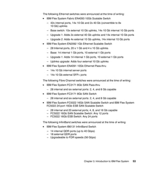 The following Ethernet switches were announced at the time of writing:
IBM Flex System Fabric EN4093 10Gb Scalable Switch
– 42x internal ports, 14x 10 Gb and 2x 40 Gb (convertible to 8x
10 Gb) uplinks
– Base switch: 10x external 10 Gb uplinks, 14x 10 Gb internal 10 Gb ports
– Upgrade 1: Adds 2x external 40 Gb uplinks and 14x internal 10 Gb ports
– Upgrade 2: Adds 4x external 10 Gb uplinks, 14x internal 10 Gb ports
IBM Flex System EN2092 1Gb Ethernet Scalable Switch
– 28 Internal ports, 20 x 1 Gb and 4 x 10 Gb uplinks
– Base: 14 internal 1 Gb ports, 10 external 1 Gb ports
– Upgrade 1: Adds 14 internal 1 Gb ports, 10 external 1 Gb ports
– Uplinks upgrade: Adds four external 10 Gb uplinks
IBM Flex System EN4091 10Gb Ethernet Pass-thru
– 14x 10 Gb internal server ports
– 14x 10 Gb external SFP+ ports
The following Fibre Channel switches were announced at the time of writing:
IBM Flex System FC3171 8Gb SAN Pass-thru
– 28 internal and six external ports: 2, 4, and 8 Gb capable
IBM Flex System FC3171 8Gb SAN Switch
– 28 internal and six external ports: 2, 4, and 8 Gb capable
IBM Flex System FC5022 16Gb SAN Scalable Switch and IBM Flex System
FC5022 24-port 16Gb ESB SAN Scalable Switch
– 28 internal and 20 external ports; 4, 8, and 16 Gb capable
– FC5022 16Gb SAN Scalable Switch: Any 12 ports
– FC5022 16Gb ESB Switch: Any 24 ports
The following InfiniBand switches were announced at the time of writing:
IBM Flex System IB6131 InfiniBand Switch
– 14 internal QDR ports (up to 40 Gbps)
– 18 external QDR ports
– Upgradeable to FDR speeds (56 Gbps)

Chapter 3. Introduction to IBM Flex System

53

 