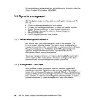 For details about the available switches, see IBM PureFlex System and IBM Flex
System Products & Technology, SG24-7984.

3.3 Systems management
IBM Flex System uses a tiered approach to overall system management. The
tiers are:
Private management network within each chassis
Firmware and management controllers for nodes and scalable switches
Chassis Management Module for basic chassis management
IBM Flex System Manager for advanced chassis management
IBM Systems Director
Upward integration with IBM Tivoli products

3.3.1 Private management network
At a physical level, the private management network is a dedicated 1 Gb
Ethernet network within the chassis. This network is only accessible by the
management controllers in the compute nodes or switch elements, the Chassis
Management Modules, and the IBM Flex System Manager management
appliance. This private network ensures a separation of the chassis
management network from the data network.
The private management network is the connection for all traffic related to the
remote presence of the nodes, delivery of firmware packages, and a direct
connection to the management controller on each component.

3.3.2 Management controllers
At the next level, chassis components have their own core firmware and
management controllers. Depending on the processor type of the compute
nodes, either an Integrated Management Module 2 (IMMv2) or Flexible Service
Processor (FSP) serves as the management controller. Additionally, each switch
has a controller. In each case, the management controller provides an access
point for the next level of system managers and a direct user interface.

54

IBM Flex System p260 and p460 Planning and Implementation Guide

 