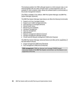 The hardware platform for FSM, although based on a Intel compute node, is not
interchangeable with any other compute node. A unique expansion card, not
available on other compute nodes, allows the software stack to communicate on
the private management network.
The FSM is available in two editions: IBM Flex System Manager and IBM Flex
System Manager Advanced.
The IBM Flex System Manager base feature set offers the following functionality:
Support up to four managed chassis
Support up to 5,000 managed elements
Auto-discovery of managed elements
Overall health status
Monitoring and availability
Hardware management
Security management
Administration
Network management (Network Control)
Storage management (Storage Control)
Virtual machine lifecycle management (VMControl Express)
The IBM Flex System Manager advanced feature set offers all the capabilities of
the base feature set plus:
Image management (VMControl Standard)
Pool management (VMControl Enterprise)
FSM management: FSM can discover and manage POWER based
resources outside of the IBM Flex System environment, but this feature is not
supported at this time.

56

IBM Flex System p260 and p460 Planning and Implementation Guide

 