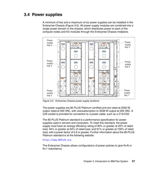 3.4 Power supplies
A minimum of two and a maximum of six power supplies can be installed in the
Enterprise Chassis (Figure 3-5). All power supply modules are combined into a
single power domain in the chassis, which distributes power to each of the
compute nodes and I/O modules through the Enterprise Chassis midplane.
Power
supply
bay 6

Power
supply
bay 3

Power
supply
bay 5

Power
supply
bay 2

Power
supply
bay 1

Power
supply
bay 4

Figure 3-5 Enterprise Chassis power supply locations

The power supplies are 80 PLUS Platinum certified and are rated at 2500 W
output rated at 200 VAC, with oversubscription to 3538 W output at 200 VAC. A
C20 socket is provided for connection to a power cable, such as a C19-C20.
The 80 PLUS Platinum standard is a performance specification for power
supplies used in servers and computers. To meet this standard, the power
supply must have an energy efficiency rating of 90% or greater at 20% of rated
load, 94% or greater at 50% of rated load, and 91% or greater at 100% of rated
load, with a power factor of 0.9 or greater. Further information about the 80 PLUS
Platinum standard is at the following website:
https://www.80PLUS.org
The Enterprise Chassis allows configurations of power policies to give N+N or
N+1 redundancy.

Chapter 3. Introduction to IBM Flex System

57

 
