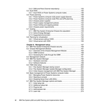 5.4.2 SAN and Fibre Channel redundancy . . . . . . . . . . . . . . . . . . . . . . . 133
5.5 Dual VIOS . . . . . . . . . . . . . . . . . . . . . . . . . . . . . . . . . . . . . . . . . . . . . . . . 135
5.5.1 Dual VIOS on Power Systems compute nodes. . . . . . . . . . . . . . . . 136
5.6 Power planning . . . . . . . . . . . . . . . . . . . . . . . . . . . . . . . . . . . . . . . . . . . . 138
5.6.1 Power Systems compute node power supply features . . . . . . . . . . 138
5.6.2 Power Systems compute node PDU and UPS planning . . . . . . . . . 138
5.6.3 Chassis power supplies . . . . . . . . . . . . . . . . . . . . . . . . . . . . . . . . . 140
5.6.4 Power supply management policies . . . . . . . . . . . . . . . . . . . . . . . . 142
5.6.5 Power limiting and capping policies . . . . . . . . . . . . . . . . . . . . . . . . 144
5.6.6 Chassis power requirements. . . . . . . . . . . . . . . . . . . . . . . . . . . . . . 145
5.7 Cooling . . . . . . . . . . . . . . . . . . . . . . . . . . . . . . . . . . . . . . . . . . . . . . . . . . 149
5.7.1 IBM Flex System Enterprise Chassis fan population . . . . . . . . . . . 149
5.7.2 Active Energy Manager. . . . . . . . . . . . . . . . . . . . . . . . . . . . . . . . . . 151
5.7.3 Supported environment. . . . . . . . . . . . . . . . . . . . . . . . . . . . . . . . . . 152
5.8 Planning for virtualization . . . . . . . . . . . . . . . . . . . . . . . . . . . . . . . . . . . . 152
5.8.1 Virtual servers without VIOS . . . . . . . . . . . . . . . . . . . . . . . . . . . . . . 153
5.8.2 Virtual server with VIOS . . . . . . . . . . . . . . . . . . . . . . . . . . . . . . . . . 155
Chapter 6. Management setup . . . . . . . . . . . . . . . . . . . . . . . . . . . . . . . . . . 157
6.1 IBM Flex System Enterprise Chassis security. . . . . . . . . . . . . . . . . . . . . 158
6.2 Chassis Management Module. . . . . . . . . . . . . . . . . . . . . . . . . . . . . . . . . 161
6.2.1 Overview of the Chassis Management Module. . . . . . . . . . . . . . . . 163
6.2.2 CMM functions . . . . . . . . . . . . . . . . . . . . . . . . . . . . . . . . . . . . . . . . 168
6.2.3 Accessing the node through the CMM . . . . . . . . . . . . . . . . . . . . . . 187
6.3 Management network . . . . . . . . . . . . . . . . . . . . . . . . . . . . . . . . . . . . . . . 191
6.4 IBM Flex System Manager . . . . . . . . . . . . . . . . . . . . . . . . . . . . . . . . . . . 192
6.4.1 Hardware overview . . . . . . . . . . . . . . . . . . . . . . . . . . . . . . . . . . . . . 193
6.4.2 Software features . . . . . . . . . . . . . . . . . . . . . . . . . . . . . . . . . . . . . . 199
6.5 FSM initial setup . . . . . . . . . . . . . . . . . . . . . . . . . . . . . . . . . . . . . . . . . . . 202
6.5.1 Flex System Manager startup wizard . . . . . . . . . . . . . . . . . . . . . . . 202
6.5.2 Flex System Manager Update Manager configuration . . . . . . . . . . 221
6.5.3 Initial chassis management with IBM Flex System Manager . . . . . 230
6.6 Basic management of Power Systems compute nodes . . . . . . . . . . . . . 235
6.6.1 Managing Power Systems resources . . . . . . . . . . . . . . . . . . . . . . . 236
6.6.2 Opening a console . . . . . . . . . . . . . . . . . . . . . . . . . . . . . . . . . . . . . 245
6.6.3 Disabling Serial Over LAN (SOL) . . . . . . . . . . . . . . . . . . . . . . . . . . 249
6.7 IBM Flex System Manager options and tasks . . . . . . . . . . . . . . . . . . . . . 252
6.7.1 Initial setup tab . . . . . . . . . . . . . . . . . . . . . . . . . . . . . . . . . . . . . . . . 252
6.7.2 Additional setup tab. . . . . . . . . . . . . . . . . . . . . . . . . . . . . . . . . . . . . 259
6.7.3 Plug-ins tab . . . . . . . . . . . . . . . . . . . . . . . . . . . . . . . . . . . . . . . . . . . 263
6.7.4 Administrator tab . . . . . . . . . . . . . . . . . . . . . . . . . . . . . . . . . . . . . . . 273
6.7.5 Learn tab . . . . . . . . . . . . . . . . . . . . . . . . . . . . . . . . . . . . . . . . . . . . . 274

vi

IBM Flex System p260 and p460 Planning and Implementation Guide

 