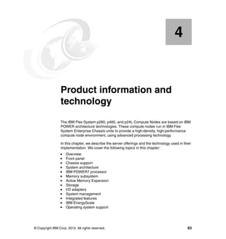 4

Chapter 4.

Product information and
technology
The IBM Flex System p260, p460, and p24L Compute Nodes are based on IBM
POWER architecture technologies. These compute nodes run in IBM Flex
System Enterprise Chassis units to provide a high-density, high-performance
compute node environment, using advanced processing technology.
In this chapter, we describe the server offerings and the technology used in their
implementation. We cover the following topics in this chapter:
Overview
Front panel
Chassis support
System architecture
IBM POWER7 processor
Memory subsystem
Active Memory Expansion
Storage
I/O adapters
System management
Integrated features
IBM EnergyScale
Operating system support

© Copyright IBM Corp. 2012. All rights reserved.

63

 