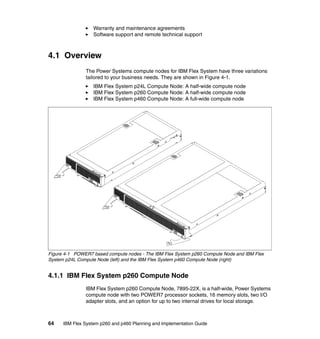 Warranty and maintenance agreements
Software support and remote technical support

4.1 Overview
The Power Systems compute nodes for IBM Flex System have three variations
tailored to your business needs. They are shown in Figure 4-1.
IBM Flex System p24L Compute Node: A half-wide compute node
IBM Flex System p260 Compute Node: A half-wide compute node
IBM Flex System p460 Compute Node: A full-wide compute node

Figure 4-1 POWER7 based compute nodes - The IBM Flex System p260 Compute Node and IBM Flex
System p24L Compute Node (left) and the IBM Flex System p460 Compute Node (right)

4.1.1 IBM Flex System p260 Compute Node
IBM Flex System p260 Compute Node, 7895-22X, is a half-wide, Power Systems
compute node with two POWER7 processor sockets, 16 memory slots, two I/O
adapter slots, and an option for up to two internal drives for local storage.

64

IBM Flex System p260 and p460 Planning and Implementation Guide

 