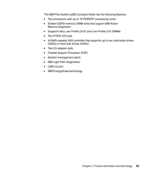 The IBM Flex System p260 Compute Node has the following features:
Two processors with up to 16 POWER7 processing cores
Sixteen DDR3 memory DIMM slots that support IBM Active
Memory Expansion
Supports Very Low Profile (VLP) and Low Profile (LP) DIMMs
Two P7IOC I/O hubs
A RAID-capable SAS controller that supports up to two solid-state drives
(SSDs) or hard disk drives (HDDs)
Two I/O adapter slots
Flexible Support Processor (FSP)
System management alerts
IBM Light Path Diagnostics
USB 2.0 port
IBM EnergyScale technology

Chapter 4. Product information and technology

65

 