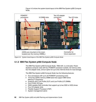 Figure 4-2 shows the system board layout of the IBM Flex System p260 Compute
Node.
POWER7
processors

16 DIMM slots

Two I/O adapter
connectors

(HDDs are mounted on the cover,
located over the memory DIMMs.)

Two I/O Hubs

Connector for
future expansion

Figure 4-2 System board layout of the IBM Flex System p260 Compute Node

4.1.2 IBM Flex System p460 Compute Node
The IBM Flex System p460 Compute Node, 7895-42X, is a full-wide, Power
Systems compute node with four POWER7 processor sockets, 32 memory slots,
four I/O adapter slots, and an option for up to two internal drives for local storage.
The IBM Flex System p460 Compute Node has the following features:
Four processors with up to 32 POWER7 processing cores
Thirty-two DDR3 memory DIMM slots that support IBM Active
Memory™ Expansion
Supports Very Low Profile (VLP) and Low Profile (LP) DIMMs
Four P7IOC I/O hubs
RAID-capable SAS controller that support up to two SSD or HDD drives
Four I/O adapter slots
Flexible Support Processor (FSP)
System management alerts

66

IBM Flex System p260 and p460 Planning and Implementation Guide

 