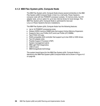 4.1.3 IBM Flex System p24L Compute Node
The IBM Flex System p24L Compute Node shares several similarities to the IBM
Flex System p260 Compute Node in that it is a half-wide, Power Systems
compute node with two POWER7 processor sockets, 16 memory slots, two I/O
adapter slots, and an option for up to two internal drives for local storage. The
IBM Flex System p24L Compute Node is optimized for low-cost
Linux on Power Systems Servers installations.
The IBM Flex System p24L Compute Node has the following features:
Up to 16 POWER7 processing cores
Sixteen DDR3 memory DIMM slots that support Active Memory Expansion
Supports Very Low Profile (VLP) and Low Profile (LP) DIMMs
Two P7IOC I/O hubs
RAID-compatible SAS controller that support up to two SSD or HDD drives
Two I/O adapter slots
Flexible Support Processor (FSP)
System management alerts
IBM Light Path Diagnostics
USB 2.0 port
IBM EnergyScale technology
The system board layout for the IBM Flex System p24L Compute Node is
identical to the IBM Flex System p260 Compute Node and is shown in Figure 4-2
on page 66.

68

IBM Flex System p260 and p460 Planning and Implementation Guide

 