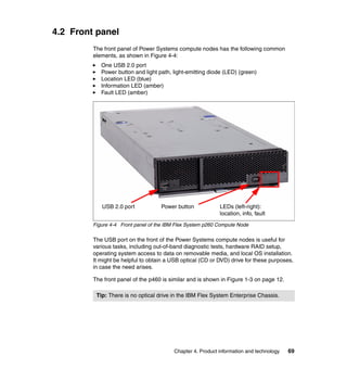 4.2 Front panel
The front panel of Power Systems compute nodes has the following common
elements, as shown in Figure 4-4:
One USB 2.0 port
Power button and light path, light-emitting diode (LED) (green)
Location LED (blue)
Information LED (amber)
Fault LED (amber)

USB 2.0 port

Power button

LEDs (left-right):
location, info, fault

Figure 4-4 Front panel of the IBM Flex System p260 Compute Node

The USB port on the front of the Power Systems compute nodes is useful for
various tasks, including out-of-band diagnostic tests, hardware RAID setup,
operating system access to data on removable media, and local OS installation.
It might be helpful to obtain a USB optical (CD or DVD) drive for these purposes,
in case the need arises.
The front panel of the p460 is similar and is shown in Figure 1-3 on page 12.
Tip: There is no optical drive in the IBM Flex System Enterprise Chassis.

Chapter 4. Product information and technology

69

 