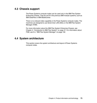 4.3 Chassis support
The Power Systems compute nodes can be used only in the IBM Flex System
Enterprise Chassis. They do not fit in the previous IBM modular systems, such as
IBM iDataPlex or IBM BladeCenter.
There is no onboard video capability in the Power Systems compute nodes. The
machines are designed to use Serial Over LAN (SOL) or the IBM Flex System
Manager (FSM).
For more information about the IBM Flex System Enterprise Chassis, see
Chapter 3, “Introduction to IBM Flex System” on page 47. For information about
FSM, see 6.4, “IBM Flex System Manager” on page 192.

4.4 System architecture
This section covers the system architecture and layout of Power Systems
compute nodes.

Chapter 4. Product information and technology

73

 