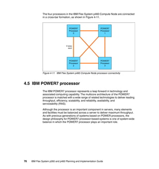 The four processors in the IBM Flex System p460 Compute Node are connected
in a cross-bar formation, as shown in Figure 4-11.

POWER7
Processor
0

POWER7
Processor
1

4 bytes
each

POWER7
Processor
2

POWER7
Processor
3

Figure 4-11 IBM Flex System p460 Compute Node processor connectivity

4.5 IBM POWER7 processor
The IBM POWER7 processor represents a leap forward in technology and
associated computing capability. The multicore architecture of the POWER7
processor is matched with a wide range of related technologies to deliver leading
throughput, efficiency, scalability, and reliability, availability, and
serviceability (RAS).
Although the processor is an important component in servers, many elements
and facilities must be balanced across a server to deliver maximum throughput.
As with previous generations of systems based on POWER processors, the
design philosophy for POWER7 processor-based systems is one of system-wide
balance in which the POWER7 processor plays an important role.

76

IBM Flex System p260 and p460 Planning and Implementation Guide

 