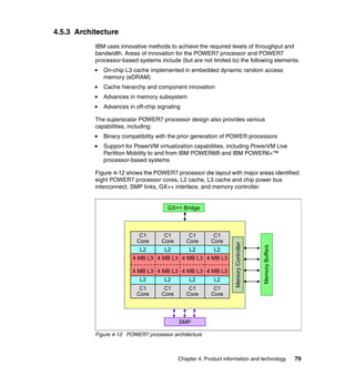 4.5.3 Architecture
IBM uses innovative methods to achieve the required levels of throughput and
bandwidth. Areas of innovation for the POWER7 processor and POWER7
processor-based systems include (but are not limited to) the following elements:
On-chip L3 cache implemented in embedded dynamic random access
memory (eDRAM)
Cache hierarchy and component innovation
Advances in memory subsystem
Advances in off-chip signaling
The superscalar POWER7 processor design also provides various
capabilities, including:
Binary compatibility with the prior generation of POWER processors
Support for PowerVM virtualization capabilities, including PowerVM Live
Partition Mobility to and from IBM POWER6® and IBM POWER6+™
processor-based systems
Figure 4-12 shows the POWER7 processor die layout with major areas identified:
eight POWER7 processor cores, L2 cache, L3 cache and chip power bus
interconnect, SMP links, GX++ interface, and memory controller.

C1
Core

C1
Core

C1
Core

L2

L2

L2

L2

4 MB L3 4 MB L3 4 MB L3 4 MB L3
4 MB L3 4 MB L3 4 MB L3 4 MB L3
L2

L2

L2

L2

C1
Core

C1
Core

C1
Core

C1
Core

Memory Buffers

C1
Core

Memory Controller

GX++ Bridge

SMP
Figure 4-12 POWER7 processor architecture

Chapter 4. Product information and technology

79

 