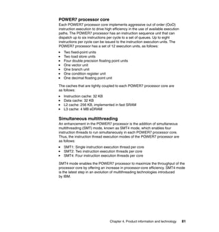 POWER7 processor core
Each POWER7 processor core implements aggressive out of order (OoO)
instruction execution to drive high efficiency in the use of available execution
paths. The POWER7 processor has an instruction sequence unit that can
dispatch up to six instructions per cycle to a set of queues. Up to eight
instructions per cycle can be issued to the instruction execution units. The
POWER7 processor has a set of 12 execution units, as follows:
Two fixed-point units
Two load store units
Four double precision floating point units
One vector unit
One branch unit
One condition register unit
One decimal floating point unit
The caches that are tightly coupled to each POWER7 processor core are
as follows:
Instruction cache: 32 KB
Data cache: 32 KB
L2 cache: 256 KB, implemented in fast SRAM
L3 cache: 4 MB eDRAM

Simultaneous multithreading
An enhancement in the POWER7 processor is the addition of simultaneous
multithreading (SMT) mode, known as SMT4 mode, which enables four
instruction threads to run simultaneously in each POWER7 processor core.
Thus, the instruction thread execution modes of the POWER7 processor are
as follows:
SMT1: Single instruction execution thread per core
SMT2: Two instruction execution threads per core
SMT4: Four instruction execution threads per core
SMT4 mode enables the POWER7 processor to maximize the throughput of the
processor core by offering an increase in processor-core efficiency. SMT4 mode
is the latest step in an evolution of multithreading technologies introduced
by IBM.

Chapter 4. Product information and technology

81

 