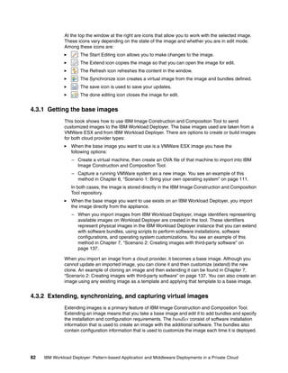 At the top the window at the right are icons that allow you to work with the selected image.
              These icons vary depending on the state of the image and whether you are in edit mode.
              Among these icons are:
                     : The Start Editing icon allows you to make changes to the image.
                     : The Extend icon copies the image so that you can open the image for edit.
                     : The Refresh icon refreshes the content in the window.
                     : The Synchronize icon creates a virtual image from the image and bundles defined.
                     : The save icon is used to save your updates.
                     : The done editing icon closes the image for edit.


4.3.1 Getting the base images
              This book shows how to use IBM Image Construction and Composition Tool to send
              customized images to the IBM Workload Deployer. The base images used are taken from a
              VMWare ESX and from IBM Workload Deployer. There are options to create or build images
              for both cloud provider types:
                  When the base image you want to use is a VMWare ESX image you have the
                  following options:
                  – Create a virtual machine, then create an OVA file of that machine to import into IBM
                    Image Construction and Composition Tool.
                  – Capture a running VMWare system as a new image. You see an example of this
                    method in Chapter 6, “Scenario 1: Bring your own operating system” on page 111.
                  In both cases, the image is stored directly in the IBM Image Construction and Composition
                  Tool repository.
                  When the base image you want to use exists on an IBM Workload Deployer, you import
                  the image directly from the appliance.
                  – When you import images from IBM Workload Deployer, image identifiers representing
                    available images on Workload Deployer are created in the tool. These identifiers
                    represent physical images in the IBM Workload Deployer instance that you can extend
                    with software bundles, using scripts to perform software installations, software
                    configurations, and operating system customizations. You see an example of this
                    method in Chapter 7, “Scenario 2: Creating images with third-party software” on
                    page 137.

              When you import an image from a cloud provider, it becomes a base image. Although you
              cannot update an imported image, you can clone it and then customize (extend) the new
              clone. An example of cloning an image and then extending it can be found in Chapter 7,
              “Scenario 2: Creating images with third-party software” on page 137. You can also create an
              image using any existing image as a template and applying that template to a base image.


4.3.2 Extending, synchronizing, and capturing virtual images
              Extending images is a primary feature of IBM Image Construction and Composition Tool.
              Extending an image means that you take a base image and edit it to add bundles and specify
              the installation and configuration requirements. The bundles consist of software installation
              information that is used to create an image with the additional software. The bundles also
              contain configuration information that is used to customize the image each time it is deployed.




82   IBM Workload Deployer: Pattern-based Application and Middleware Deployments in a Private Cloud
 