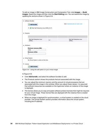 To edit an image in IBM Image Construction and Composition Tool, click Images  Build
              images. Select the image and then click the Start Editing icon. You can extend the image by
              updating the sections shown in Figure 4-9.

                  Software Bundles:

                                                                         Sort: Alphabetically By install order
                              Add bundle

                                Red Hat Enterprise Linux (RHEL) [5.7]



                  Products:




                         Red Hat Enterprise Linux                                 Red Hat Enterprise Linux
                                                                  5.7
                         (RHEL)                                                   (RHEL)


                  Hardware:

                       Minimum memory (MB)
                       2048
                       Minimum vCPUs
                       1


                  Virtual System:
                       No Virtual System is active at this time


                  License:

                              Add License

              Figure 4-9 Using the edit option on your virtual image

              In Figure 4-9:
                  Click Add bundle, and select the software bundles to add.
                  The Products section shows the products that are associated with this image.
                  You can adjust the minimum memory and the amount of virtual processors that are
                  associated with this image in this window. When you adjust these values, it is assumed
                  that sufficient resources are available on the hypervisor where an instance of this image
                  is deployed.
                  The license allows you to copy and paste software product licenses that might be required
                  for your virtual image. These license files are deployed with the instance that is created
                  from this image.
                  When an image is deployed for synchronization, a virtual system is created on the cloud
                  provider. The Virtual System section provides information about the virtual system,
                  including the IP address.




84   IBM Workload Deployer: Pattern-based Application and Middleware Deployments in a Private Cloud
 