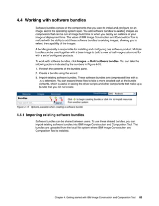 4.4 Working with software bundles
                       Software bundles consist of the components that you want to install and configure on an
                       image, above the operating system layer. You add software bundles to existing images as
                       components that can be run at image build time or when you deploy an instance of your
                       image at deployment time. The value of IBM Image Construction and Composition Tool is
                       realized with the ability to add these software bundles to existing images, allowing you to
                       extend the capability of the images.

                       A bundle generally is responsible for installing and configuring one software product. Multiple
                       bundles can be used together with a base image to build a new virtual image customized for
                       with a set of configured products.

                       To work with software bundles, click Images  Build software bundles. You can take the
                       following actions indicated by the numbers in Figure 4-10:
                       1. Refresh the contents of the bundles pane.
                       2. Create a bundle using the wizard.
                       3. Import existing software bundles. These software bundles are compressed files with a
                          .ras extension. You can expand these files to take a more detailed look at the bundle
                          contents, which is useful in seeing the driver scripts and other components that make up a
                          bundle that you did not create.

                                                                                                IWD - Redbook


                                    1 2      3      Click   to begin creating Bundle or click      to import resources
 Type search text...                                from another system

Figure 4-10 Options available when creating a software bundle


4.4.1 Importing existing software bundles
                       Software bundles can be shared between users. To use these shared bundles, you can
                       import existing software bundles into IBM Image Construction and Composition Tool. The
                       bundles are uploaded from the local file system where IBM Image Construction and
                       Composition Tool is installed.




                                        Chapter 4. Getting started with IBM Image Construction and Composition Tool      85
 