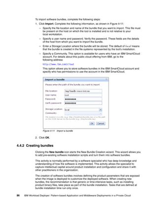 To import software bundles, complete the following steps:
              1. Click Import. Complete the following information, as shown in Figure 4-11:
                  – Specify the file location and name of the bundle that you want to import. This file must
                    be present on the host on which the tool is installed and is not relative to your
                    local workstation.
                  – Specify a user name and password. Verify the password. These fields are the details
                    of the host from which you want to import the bundle.
                  – Enter a Storage Location where the bundle will be stored. The default of local means
                    that the bundle is created in the file systems represented by the tool’s installation.
                  – Specify a Community. This option is available for users who have an IBM SmartCloud
                    account. For details about this public cloud offering from IBM, go to the
                    following address:
                     http://www.ibm.com/cloud
                     This option allows you to store software bundles in the IBM SmartCloud account and
                     specify who has permissions to use the account in the IBM SmartCloud.




                     Figure 4-11 Import a bundle

              2. Click OK.


4.4.2 Creating bundles
              Clicking the New bundle icon starts the New Bundle Creation wizard. This wizard allows you
              to add pre-existing software installation scripts and turn them into software bundles.

              This activity is normally performed by a software specialist who has deep knowledge and
              understanding of how the software is implemented. This activity allows the specialist to
              capture intellectual capital around product installation and configuration and share it with
              other practitioners in the organization.

              The creation of software bundles involves defining the product parameters that are exposed
              when the image is deployed to customize the deployed software. When creating new
              bundles, the recommendation is that generic or time-intensive tasks, such as installing
              product binary files, take place as part of the bundle installation. Tasks that are defined at
              bundle installation time run only once.

86   IBM Workload Deployer: Pattern-based Application and Middleware Deployments in a Private Cloud
 