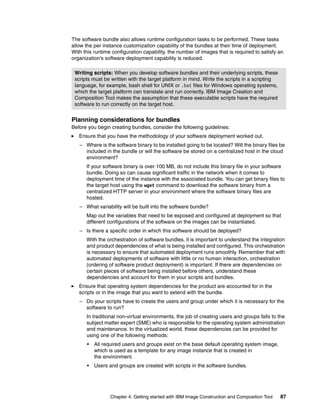 The software bundle also allows runtime configuration tasks to be performed. These tasks
allow the per instance customization capability of the bundles at their time of deployment.
With this runtime configuration capability, the number of images that is required to satisfy an
organization’s software deployment capability is reduced.

 Writing scripts: When you develop software bundles and their underlying scripts, these
 scripts must be written with the target platform in mind. Write the scripts in a scripting
 language, for example, bash shell for UNIX or .bat files for Windows operating systems,
 which the target platform can translate and run correctly. IBM Image Creation and
 Composition Tool makes the assumption that these executable scripts have the required
 software to run correctly on the target host.


Planning considerations for bundles
Before you begin creating bundles, consider the following guidelines:
   Ensure that you have the methodology of your software deployment worked out.
   – Where is the software binary to be installed going to be located? Will the binary files be
     included in the bundle or will the software be stored on a centralized host in the cloud
     environment?
      If your software binary is over 100 MB, do not include this binary file in your software
      bundle. Doing so can cause significant traffic in the network when it comes to
      deployment time of the instance with the associated bundle. You can get binary files to
      the target host using the wget command to download the software binary from a
      centralized HTTP server in your environment where the software binary files are
      hosted.
   – What variability will be built into the software bundle?
      Map out the variables that need to be exposed and configured at deployment so that
      different configurations of the software on the images can be instantiated.
   – Is there a specific order in which this software should be deployed?
      With the orchestration of software bundles, it is important to understand the integration
      and product dependencies of what is being installed and configured. This orchestration
      is necessary to ensure that automated deployment runs smoothly. Remember that with
      automated deployments of software with little or no human interaction, orchestration
      (ordering of software product deployment) is important. If there are dependencies on
      certain pieces of software being installed before others, understand these
      dependencies and account for them in your scripts and bundles.
   Ensure that operating system dependencies for the product are accounted for in the
   scripts or in the image that you want to extend with the bundle.
   – Do your scripts have to create the users and group under which it is necessary for the
     software to run?
      In traditional non-virtual environments, the job of creating users and groups falls to the
      subject matter expert (SME) who is responsible for the operating system administration
      and maintenance. In the virtualized world, these dependencies can be provided for
      using one of the following methods:
      •   All required users and groups exist on the base default operating system image,
          which is used as a template for any image instance that is created in
          the environment.
      •   Users and groups are created with scripts in the software bundles.




                 Chapter 4. Getting started with IBM Image Construction and Composition Tool   87
 