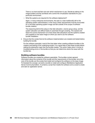 There is no hard and fast rule over which mechanism to use. Decide by talking to the
                     image builders and the architects who control the virtualization standards for your
                     particular environment.
                  – What file systems are required for the software deployment?
                     Again, in many enterprise environments, this task is a task traditionally left to the
                     operating system administrators. In the cloud, these requirements must be accounted
                     for in the base operating system image and fall outside of the scope of software
                     bundle creators.
                     The reasoning behind this setup is that disk allocation, volume group setup, and file
                     system allocation are difficult tasks to automate through scripting. The easiest and
                     least error prone mechanism is to have these disk allocations and file systems created
                     and supplied on the base image on which you want to do the software
                     bundle installation.
                  Ensure that the scripts that do the software implementation are created and tested before
                  building the bundle.
                  For the software specialist, most of the time taken when creating software bundles is the
                  creation and testing of the underlying scripts. It is a good idea to test these scripts before
                  adding the abstraction layer that the bundle creates. This action helps when it comes to
                  troubleshooting errors in the bundle so that you can determine where the issue with the
                  bundle lies.

              Building software bundles
              Software bundles are created by software specialists. The bundles contain general
              information about the contents of the bundle and the requirements of the bundle, but at the
              core of the bundle are the scripts that install and configure the software on the base image.
              To illustrate the concept, we build a bundle to install and configure WebSphere Application
              Server Community Edition. It contains a script that installs the software and a script to create
              and start an application server.




88   IBM Workload Deployer: Pattern-based Application and Middleware Deployments in a Private Cloud
 