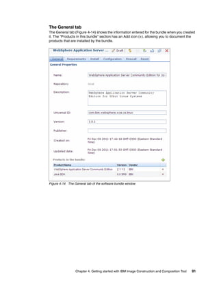 The General tab
The General tab (Figure 4-14) shows the information entered for the bundle when you created
it. The “Products in this bundle” section has an Add icon (+), allowing you to document the
products that are installed by the bundle.




Figure 4-14 The General tab of the software bundle window




                 Chapter 4. Getting started with IBM Image Construction and Composition Tool   91
 