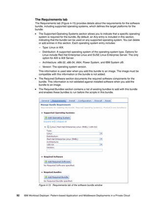 The Requirements tab
              The Requirements tab (Figure 4-15) provides details about the requirements for the software
              bundle, including supported operating systems, which defines the target platforms for the
              bundle:
                  The Supported Operating Systems section allows you to indicate that a specific operating
                  system is required for the bundle. By default, an Any entry is included in this section,
                  indicating that the bundle can be used on any supported operating system. You can delete
                  or add entries in this section. Each operating system entry includes:
                  – Type: Linux or AIX.
                  – Distribution: A supported operating system of the operating system type. Options for
                    Linux include Red Hat Enterprise Linux and SUSE Linux Enterprise Server. The only
                    option for AIX is AIX Server.
                  – Architecture: x86-32, x86-34, IA64, Power System, and IBM System z®.
                  – Version: The operating system version.
                  This information is used later when you add this bundle to an image. The image must be
                  compatible with this information or the bundle is not added.
                  The Required Software section documents the required software components for the
                  bundle. This information is not validated against installed software when you add the
                  bundle to an image.
                  The Required Bundles section contains a list of existing bundles to add with this bundle
                  and enables these bundles to run before the scripts in this bundle.




                  Figure 4-15 Requirements tab of the software bundle window



92   IBM Workload Deployer: Pattern-based Application and Middleware Deployments in a Private Cloud
 
