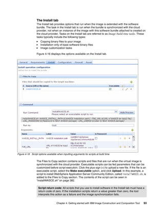 The Install tab
                  The Install tab provides options that run when the image is extended with the software
                  bundle. The task in the Install tab is run when the bundle is synchronized with the cloud
                  provider, not when an instance of the image with this software bundle attached is created on
                  the cloud provider. Tasks on the Install tab are referred to as Image build time tasks. These
                  tasks typically include the following types:
                     Copying binary files to your image
                     Installation only of base software binary files
                     Image customization tasks

                  Figure 4-16 displays the options available on the Install tab.




Figure 4-16 Script options available when inputting arguments for scripts at build time

                  The Files to Copy section contains scripts and files that are run when the virtual image is
                  synchronized with the cloud provider. Executable scripts can be fed parameters that can be
                  customized before script execution. Click the plus sign (+) to upload a new file. If the file is an
                  executable script, select the Make executable option, and click Upload. In this example, a
                  script to install WebSphere Application Server Community Edition, called installWASCE.sh, is
                  added to the Files to Copy section. The contents of the script can be seen in
                  “installWASCE.sh” on page 382.

                   Script return code: All scripts that you use to install software in the Install tab must have a
                   return code of zero. If the installation scripts return a value greater than zero, the tool
                   interprets this action as a failure and the image synchronization fails.


                                     Chapter 4. Getting started with IBM Image Construction and Composition Tool   93
 