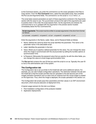 In the Command section, you enter the command to run the script uploaded in the Files to
              Copy section. From the Run Command menu, select the executable script, then complete
              the Run as and Arguments fields. The command to run the script is installWASCE.sh.

              The script takes several parameters so each of these arguments is entered in the Arguments
              section with the value to use. The up and down arrows to the right of the arguments are used
              to position them in the order the script expects them. As the arguments are entered, the
              command that is run is updated with the arguments in the preview section located
              immediately below the Run Command line.

                Script arguments: The script must be written to accept arguments in the short form format
                as follows:
                scriptname -argument1 <argument1 value> -argument2 <argument2 value>

              Enter the arguments in the Name, Label, Value, and Is Password fields as follows:
                  Name: Defines the name by which the script identifies the parameter. This name is the
                  parameter name in the executable script.
                  Label: Identifies the parameter in the tool.
                  Value: Allows you to specify a default parameter for this value. You can change this value
                  when the image is synchronized with the cloud provider by editing the bundles options at
                  synchronization time.
                  Is Password: Obfuscates the password value that you specify. As with the other fields, you
                  can change this value at virtual image synchronization time.

              The Run as field contains the user ID that you want the script to run as. Typically, this user ID
              is root or the administrative user of the system.

              The Configuration tab
              The Configuration tab is set up similar to the Install tab with some additional options. For
              example, you can add multiple configuration operations. The distinction between this tab and
              the Install tab is that the scripts and files that are uploaded in this tab become part of the
              images activation framework and run each time an instance from the virtual image is created
              on the hypervisor. Thus, when the image is deployed, the scripts uploaded in this section run.

              The Configuration tab scripts pass their parameters and their values in an OVF environment
              document, which ensures execution at deployment time.

              A typical usage scenario for this tab is as follows:
                  Post Installation configuration of the products installed
                  Application deployments




94   IBM Workload Deployer: Pattern-based Application and Middleware Deployments in a Private Cloud
 