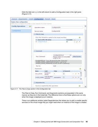 Click the Add icon (+) in the left column to add a Configuration task in the right pane
                 (Figure 4-17).




Figure 4-17 The Files to Copy section in the Configuration tab

                 The Files to Copy, Run Command, and Arguments sections are populated in the same
                 manner as they are in the Install tab: The difference here is that these options are run only
                 when the image is deployed as an instance.

                 There is an additional window called Dependencies that allows you to add or enable specific
                 services on the virtual image that you might need when an instance of the image is created.




                                    Chapter 4. Getting started with IBM Image Construction and Composition Tool   95
 