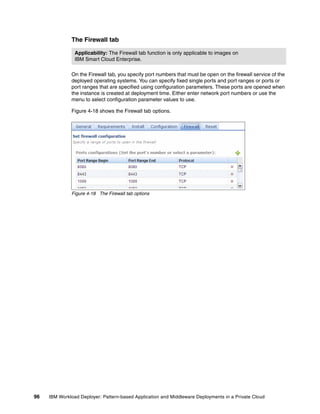 The Firewall tab

                Applicability: The Firewall tab function is only applicable to images on
                IBM Smart Cloud Enterprise.

              On the Firewall tab, you specify port numbers that must be open on the firewall service of the
              deployed operating systems. You can specify fixed single ports and port ranges or ports or
              port ranges that are specified using configuration parameters. These ports are opened when
              the instance is created at deployment time. Either enter network port numbers or use the
              menu to select configuration parameter values to use.

              Figure 4-18 shows the Firewall tab options.




              Figure 4-18 The Firewall tab options




96   IBM Workload Deployer: Pattern-based Application and Middleware Deployments in a Private Cloud
 
