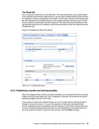 The Reset tab
           You can specify a reset script on the Reset tab. The reset script cleans up any state relative
           to the software bundle before image capture. It can be used to delete temporary files left from
           an installation or reset a configuration to an initial or known state. Similar to the Configuration
           tab, files uploaded in this tab become part of the images activation framework, but run each
           time an instance containing this bundle is captured. The reset tasks that are defined on this
           tab follow the same format for adding a script that are followed on both the Install tab and the
           Configuration tab.

           Figure 4-19 displays the Reset tab options.




           Figure 4-19 The Reset tab options


4.4.3 Publishing a bundle and cloning bundles
           When the software bundle creation process is complete, you can publish the bundle using the
           Publish icon ( )so that others can use it. Publication is optional; the bundle can be used in
           extending images while still in edit mode.

           If you choose to publish the software bundle, you can no longer edit the software bundle or
           change it, but you can clone it. Cloning is the operation of taking this existing software
           bundle, duplicating it with all its settings, and then placing it in edit mode. Cloning allows you
           to use an existing published software bundle as a base template and change the options in
           the various tabs as needed. To use the clone function, click the Clone icon ( ).




                            Chapter 4. Getting started with IBM Image Construction and Composition Tool    97
 