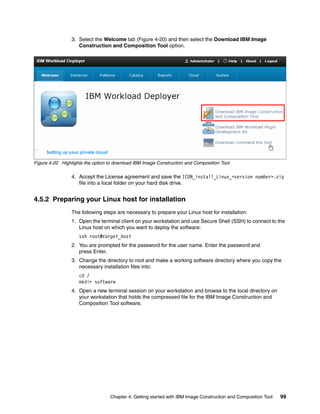 3. Select the Welcome tab (Figure 4-20) and then select the Download IBM Image
                    Construction and Composition Tool option.




Figure 4-20 Highlights the option to download IBM Image Construction and Composition Tool

                 4. Accept the License agreement and save the ICON_install_Linux_<version number>.zip
                    file into a local folder on your hard disk drive.


4.5.2 Preparing your Linux host for installation
                 The following steps are necessary to prepare your Linux host for installation:
                 1. Open the terminal client on your workstation and use Secure Shell (SSH) to connect to the
                    Linux host on which you want to deploy the software:
                    ssh root@target_host
                 2. You are prompted for the password for the user name. Enter the password and
                    press Enter.
                 3. Change the directory to root and make a working software directory where you copy the
                    necessary installation files into:
                    cd /
                    mkdir software
                 4. Open a new terminal session on your workstation and browse to the local directory on
                    your workstation that holds the compressed file for the IBM Image Construction and
                    Composition Tool software.




                                  Chapter 4. Getting started with IBM Image Construction and Composition Tool   99
 