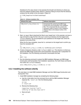 Substitute for the value shown in the example the full path and directory to where you
                 have the software located locally. Perform a directory listing to ensure that the directory
                 contains the file similar to the one listed in Table 4-2:
                 cd /ICON_ImageCreation/downloadedImage/
                 ls
                 Table 4-2 Software installation files
                   Software file name                      Software description

                   ICON_Install_Linux_release.zip          Compressed file containing the IBM Image
                                                           Construction and Composition Tool installation
                                                           files. This compressed file also contains the
                                                           necessary media to perform a GUI installation.
                                                           Release refers to the release number of the
                                                           software.


              5. Next, run scp or ftp to download the files to your target host. In this example, we issue a
                 scp command to copy the file in the downloadedImage directory into the target host’s
                 software directory. You are prompted for your password on the target host. Enter the
                 password and press Enter.
                 When the file copy completes, issue the ls command on the target host to confirm you
                 have the necessary file”:
                 ls
                 scp ICON_Install_Linux_1.1.0.836.zip root@target_host:/software
              6. Create a temporary directory under /software called icon. This directory is where you
                 expand the IBM Image Construction and Composition Tool binary file in preparation for
                 the installation. Run the following commands to accomplish this task:
                 ls
                 mkdir icon
              7. Run the following command to extract the IBM Installation Manager and IBM Image
                 Construction and Composition Tool installation repositories. Run both these commands
                 from within the /software directory.
                 unzip ICON_Install_Linux_1.1.0.836.zip -d icon


4.5.3 Installing the software silently
              The next step is to install IBM Installation Manager and then IBM Image Construction and
              Composition Tool.
              1. Install IBM Installation manager by completing the following steps:
                 a. Use the vi text editor from the command line to edit the IBM Installation Manager
                    response file, install.xml. Run the following steps:
                     cd icon
                     vi install.xml
                 b. Remove the following lines:
                     <repository location=’icon’/>
                     <offering id=’com.ibm.cloud.icon’/>
                 c. Save and quit:
                     :q!



100   IBM Workload Deployer: Pattern-based Application and Middleware Deployments in a Private Cloud
 