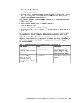d. Issue the install command:
      ./installc -acceptLicense
   e. After the software installs successfully, you are returned to the same directory. Look for
      the output message that indicates the location of IBM Installation Manager. This
      message signifies a successful installation.
2. Next, use the vi text editor to prepare the XML response file for IBM Image Construction
   and Composition Tool.
   a. Open the file for edit by running the following commands:
      cd /software/icon/icon
      vi icon_silent_install_response_file.xml
   b. Edit the icon_silent_install_response_file.xml by replacing the values outlined in
      Table 4-3.
   For the scenarios in this book, you need to only change the repository location and the
   product installation location. For the rest of the response file, keep the default values.
   Optionally, you can change the default user name and password. After you change the
   password, you must re-encrypt it again. Details about these field values and the steps to
   perform these tasks can be found within the product’s readme file, which is shipped with
   the installation media.

   Table 4-3 Values to be replaced within the silent installation XML response file
    XML element                       Value                            Description

    <repository                       /software/icon/icon              Path to the extracted IBM
    location="/path/to/icon_im                                         Image Construction and
    _repository" />                                                    Composition Tool Installation
                                                                       Manager repository location.

    <profile id="Image                /opt/IBM/icon                    Path to the product installation
    Construction and                                                   location.
    Composition Tools"
    installLocation="/opt/IBM/
    icon">




                Chapter 4. Getting started with IBM Image Construction and Composition Tool         101
 