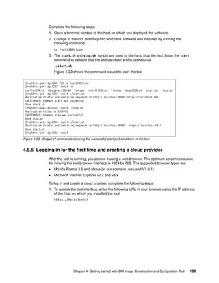 Complete the following steps:
                 1. Open a terminal window to the host on which you deployed the software.
                 2. Change to the root directory into which the software was installed by running the
                    following command:
                    cd /opt/IBM/icon
                 3. The start.sh and stop.sh scripts are used to start and stop the tool. Issue the start
                    command to validate that the tool can start and is operational:
                    ./start.sh
                    Figure 4-23 shows the command issued to start the tool


 [root@rcc-pok-idg-2210 /]# cd /opt/IBM/icon
 [root@rcc-pok-idg-2210 icon]# ls
 configICON.sh ibm-java-i386-60 icn.app installICON.sh license setupICON.sh start.sh stop.sh
 [root@rcc-pok-idg-2210 icon]# ./start.sh
 Application started and servicing requests at http://localhost:8080/ https://localhost:443/
 CWPZT0600I: Command start was successful
 Done start.sh
 [root@rcc-pok-idg-2210 icon]# ./stop.sh
 Application status is STOPPED
 CWPZT0600I: Command stop was successful
 Done stop.sh
 [root@rcc-pok-idg-2210 icon]# ./start.sh
 Application started and servicing requests at http://localhost:8080/ https://localhost:443/
 Done start.sh
 [root@rcc-pok-idg-2210 icon]#

Figure 4-23 Output of commands showing the successful start and shutdown of the tool


4.5.5 Logging in for the first time and creating a cloud provider
                 After the tool is running, you access it using a web browser. The optimum screen resolution
                 for viewing the tool browser interface is 1024 by 768. The supported browser types are:
                    Mozilla Firefox 3.6 and above (in our scenario, we used V7.0.1)
                    Microsoft Internet Explorer v7.x and v8.x

                 To log in and create a cloud provider, complete the following steps:
                 1. To access the tool interface, enter the following URL in your browser using the IP address
                    of the host on which you installed the tool:
                    https://host/icn/ui




                                 Chapter 4. Getting started with IBM Image Construction and Composition Tool   103
 