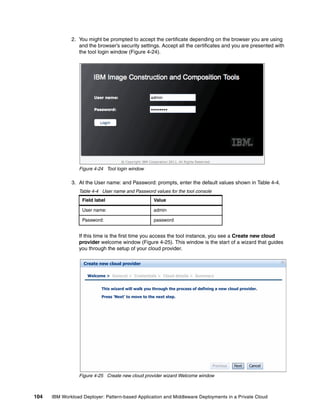 2. You might be prompted to accept the certificate depending on the browser you are using
                 and the browser’s security settings. Accept all the certificates and you are presented with
                 the tool login window (Figure 4-24).




                 Figure 4-24 Tool login window

              3. At the User name: and Password: prompts, enter the default values shown in Table 4-4.
                 Table 4-4 User name and Password values for the tool console
                   Field label                        Value

                   User name:                         admin

                   Password:                          password


                 If this time is the first time you access the tool instance, you see a Create new cloud
                 provider welcome window (Figure 4-25). This window is the start of a wizard that guides
                 you through the setup of your cloud provider.

                   Create new cloud provider

                     Welcome > General > Credentials > Cloud details > Summary


                            This wizard will walk you through the process of defining a new cloud provider.

                            Press 'Next' to move to the next step.




                                                                                    Previous   Next   Cancel

                 Figure 4-25 Create new cloud provider wizard Welcome window



104   IBM Workload Deployer: Pattern-based Application and Middleware Deployments in a Private Cloud
 