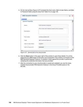 5. On the next window (Figure 4-27) complete the Host name, Web UI User Name, and Web
                 UI Password fields using the value from Table 4-5 on page 105.




                 Figure 4-27 General tab for the cloud provider

              6. Click the Save button in the upper right of this window to save these details. It is at this
                 stage that your IBM Image Construction and Composition Tool creates a connection to the
                 IBM Workload Deployer instance. A validation check against the provider is performed,
                 validating the credential information that was provided.
              7. After the connection to your cloud provider is saved and validated, you see the newly
                 created cloud provider IWD-Scenario Instance in the Cloud Providers pane on the
                 left side.




106   IBM Workload Deployer: Pattern-based Application and Middleware Deployments in a Private Cloud
 