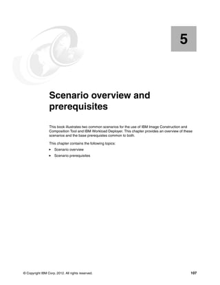 5


    Chapter 5.   Scenario overview and
                 prerequisites
                 This book illustrates two common scenarios for the use of IBM Image Construction and
                 Composition Tool and IBM Workload Deployer. This chapter provides an overview of these
                 scenarios and the base prerequistes common to both.

                 This chapter contains the following topics:
                     Scenario overview
                     Scenario prerequisites




© Copyright IBM Corp. 2012. All rights reserved.                                                      107
 