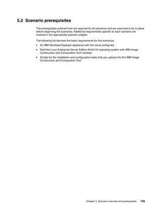 5.2 Scenario prerequisites
         The prerequisites outlined here are required for all scenarios and are assumed to be in place
         before beginning the scenarios. Additional requirements specific to each scenario are
         covered in the appropriate scenario chapter.

         The following list itemizes the basic requirements for the scenarios:
            An IBM Workload Deployer appliance with the cloud configured.
            Red Hat Linux Enterprise Server Edition 64-bit V5 operating system with IBM Image
            Construction and Composition Tool installed.
            Scripts for the installation and configuration tasks that you upload into the IBM Image
            Construction and Composition Tool




                                                     Chapter 5. Scenario overview and prerequisites   109
 