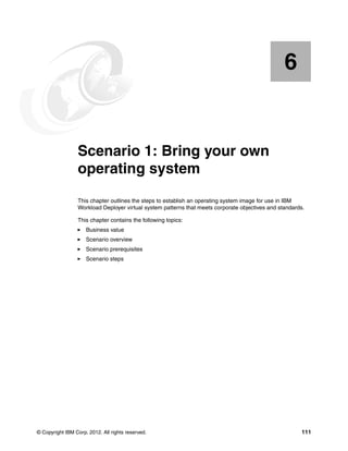 6


    Chapter 6.   Scenario 1: Bring your own
                 operating system
                 This chapter outlines the steps to establish an operating system image for use in IBM
                 Workload Deployer virtual system patterns that meets corporate objectives and standards.

                 This chapter contains the following topics:
                     Business value
                     Scenario overview
                     Scenario prerequisites
                     Scenario steps




© Copyright IBM Corp. 2012. All rights reserved.                                                        111
 