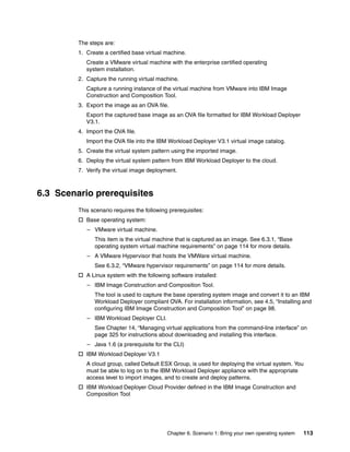 The steps are:
         1. Create a certified base virtual machine.
            Create a VMware virtual machine with the enterprise certified operating
            system installation.
         2. Capture the running virtual machine.
            Capture a running instance of the virtual machine from VMware into IBM Image
            Construction and Composition Tool.
         3. Export the image as an OVA file.
            Export the captured base image as an OVA file formatted for IBM Workload Deployer
            V3.1.
         4. Import the OVA file.
            Import the OVA file into the IBM Workload Deployer V3.1 virtual image catalog.
         5. Create the virtual system pattern using the imported image.
         6. Deploy the virtual system pattern from IBM Workload Deployer to the cloud.
         7. Verify the virtual image deployment.



6.3 Scenario prerequisites
         This scenario requires the following prerequisites:
          Base operating system:
            – VMware virtual machine.
               This item is the virtual machine that is captured as an image. See 6.3.1, “Base
               operating system virtual machine requirements” on page 114 for more details.
            – A VMware Hypervisor that hosts the VMWare virtual machine.
               See 6.3.2, “VMware hypervisor requirements” on page 114 for more details.
          A Linux system with the following software installed:
            – IBM Image Construction and Composition Tool.
               The tool is used to capture the base operating system image and convert it to an IBM
               Workload Deployer compliant OVA. For installation information, see 4.5, “Installing and
               configuring IBM Image Construction and Composition Tool” on page 98.
            – IBM Workload Deployer CLI.
               See Chapter 14, “Managing virtual applications from the command-line interface” on
               page 325 for instructions about downloading and installing this interface.
            – Java 1.6 (a prerequisite for the CLI)
          IBM Workload Deployer V3.1
            A cloud group, called Default ESX Group, is used for deploying the virtual system. You
            must be able to log on to the IBM Workload Deployer appliance with the appropriate
            access level to import images, and to create and deploy patterns.
          IBM Workload Deployer Cloud Provider defined in the IBM Image Construction and
           Composition Tool




                                             Chapter 6. Scenario 1: Bring your own operating system   113
 