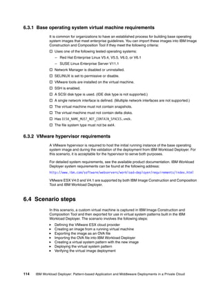 6.3.1 Base operating system virtual machine requirements
              It is common for organizations to have an established process for building base operating
              system images that meet enterprise guidelines. You can import these images into IBM Image
              Construction and Composition Tool if they meet the following criteria:
               Uses one of the following tested operating systems:
                  – Red Hat Enterprise Linux V5.4, V5.5, V6.0, or V6.1
                  – SUSE Linux Enterprise Server V11.1
               Network Manager is disabled or uninstalled.
               SELINUX is set to permissive or disable.
               VMware tools are installed on the virtual machine.
               SSH is enabled.
               A SCSI disk type is used. (IDE disk type is not supported.)
               A single network interface is defined. (Multiple network interfaces are not supported.)
               The virtual machine must not contain snapshots.
               The virtual machine must not contain delta disks.
               Has DISK_NAME_MUST_NOT_CONTAIN_SPACES.vmdk.
               The file system type must not be ext4.


6.3.2 VMware hypervisor requirements
              A VMware hypervisor is required to host the initial running instance of the base operating
              system image and during the validation of the deployment from IBM Workload Deployer. For
              this scenario, it is acceptable for the hypervisor to serve both purposes.

              For detailed system requirements, see the available product documentation. IBM Workload
              Deployer system requirements can be found at the following address:
              http://www.ibm.com/software/webservers/workload-deployer/requirements/index.html

              VMware ESX V4.0 and V4.1 are supported by both IBM Image Construction and Composition
              Tool and IBM Workload Deployer.



6.4 Scenario steps
              In this scenario, a custom virtual machine is captured in IBM Image Construction and
              Composition Tool and then exported for use in virtual system patterns built in the IBM
              Workload Deployer. The scenario involves the following steps:
                 Defining the VMware ESX cloud provider
                 Creating an image from a running virtual machine
                 Exporting the image as an OVA file
                 Importing the OVA file into IBM Workload Deployer
                 Creating a virtual system pattern with the new image
                 Deploying the virtual system pattern
                 Verifying the virtual image deployment




114   IBM Workload Deployer: Pattern-based Application and Middleware Deployments in a Private Cloud
 