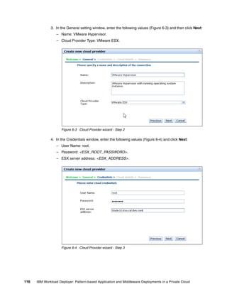 3. In the General setting window, enter the following values (Figure 6-3) and then click Next:
                  – Name: VMware Hypervisor.
                  – Cloud Provider Type: VMware ESX.




                     Figure 6-3 Cloud Provider wizard - Step 2

              4. In the Credentials window, enter the following values (Figure 6-4) and click Next:
                  – User Name: root.
                  – Password: <ESX_ROOT_PASSWORD>.
                  – ESX server address: <ESX_ADDRESS>.




                     Figure 6-4 Cloud Provider wizard - Step 3




116   IBM Workload Deployer: Pattern-based Application and Middleware Deployments in a Private Cloud
 