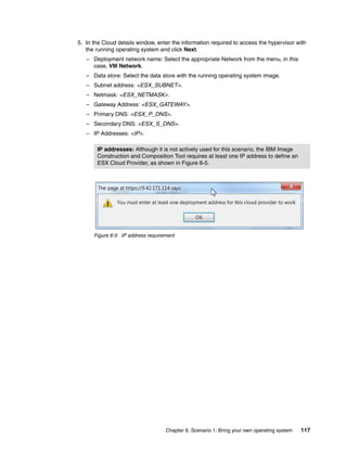 5. In the Cloud details window, enter the information required to access the hypervisor with
   the running operating system and click Next.
   – Deployment network name: Select the appropriate Network from the menu, in this
     case, VM Network.
   – Data store: Select the data store with the running operating system image.
   – Subnet address: <ESX_SUBNET>.
   – Netmask: <ESX_NETMASK>.
   – Gateway Address: <ESX_GATEWAY>.
   – Primary DNS: <ESX_P_DNS>.
   – Secondary DNS: <ESX_S_DNS>.
   – IP Addresses: <IP>.

       IP addresses: Although it is not actively used for this scenario, the IBM Image
       Construction and Composition Tool requires at least one IP address to define an
       ESX Cloud Provider, as shown in Figure 6-5.




      Figure 6-5 IP address requirement




                                   Chapter 6. Scenario 1: Bring your own operating system   117
 