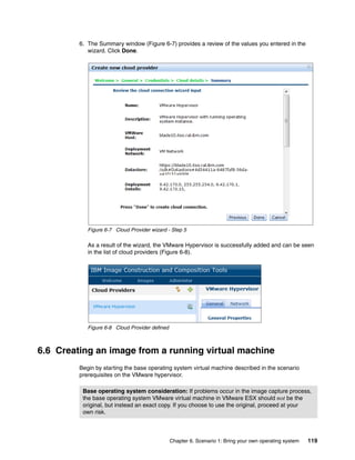 6. The Summary window (Figure 6-7) provides a review of the values you entered in the
            wizard. Click Done.




            Figure 6-7 Cloud Provider wizard - Step 5

            As a result of the wizard, the VMware Hypervisor is successfully added and can be seen
            in the list of cloud providers (Figure 6-8).




            Figure 6-8 Cloud Provider defined



6.6 Creating an image from a running virtual machine
         Begin by starting the base operating system virtual machine described in the scenario
         prerequisites on the VMware hypervisor.

          Base operating system consideration: If problems occur in the image capture process,
          the base operating system VMware virtual machine in VMware ESX should not be the
          original, but instead an exact copy. If you choose to use the original, proceed at your
          own risk.



                                                Chapter 6. Scenario 1: Bring your own operating system   119
 