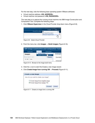 For the next step, note the following base operating system VMware attributes:
                 Virtual machine address <VM_ADDRESS>
                 Virtual machine root password <VM_PASSWORD>

              The next step is to capture the running virtual machine into IBM Image Construction and
              Composition Tool. Complete the following steps:
              1. Click VMware Hypervisor in the Cloud Provider drop-down menu (Figure 6-9).




                 Figure 6-9 Select Cloud Provider

              2. From the menu bar, click Images  Build images (Figure 6-10).




                 Figure 6-10 Browse to the image build menu

              3. Click the + icon to start the Create a new image wizard.
              4. Click Create Image from running VM  Proceed (Figure 6-11).




                 Figure 6-11 Create an image from a running VM




120   IBM Workload Deployer: Pattern-based Application and Middleware Deployments in a Private Cloud
 