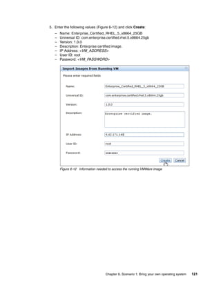 5. Enter the following values (Figure 6-12) and click Create:
   –   Name: Enterprise_Certified_RHEL_5_x8664_25GB
   –   Universal ID: com.enterprise.certified.rhel.5.x8664.25gb
   –   Version: 1.0.0
   –   Description: Enterprise certified image.
   –   IP Address: <VM_ADDRESS>
   –   User ID: root
   –   Password: <VM_PASSWORD>




       Figure 6-12 Information needed to access the running VMWare image




                                    Chapter 6. Scenario 1: Bring your own operating system   121
 