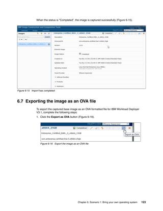 When the status is “Completed”, the image is captured successfully (Figure 6-15).




Figure 6-15 Import has completed



6.7 Exporting the image as an OVA file
                To export the captured base image as an OVA formatted file for IBM Workload Deployer
                V3.1, complete the following steps:
                1. Click the Export as OVA button (Figure 6-16).




                   Figure 6-16 Export the image as an OVA file




                                                    Chapter 6. Scenario 1: Bring your own operating system   123
 