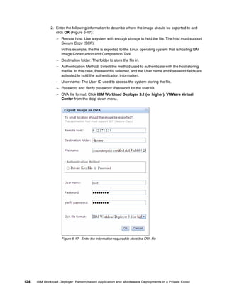 2. Enter the following information to describe where the image should be exported to and
                 click OK (Figure 6-17):
                  – Remote host: Use a system with enough storage to hold the file. The host must support
                    Secure Copy (SCF).
                     In this example, the file is exported to the Linux operating system that is hosting IBM
                     Image Construction and Composition Tool.
                  – Destination folder: The folder to store the file in.
                  – Authentication Method: Select the method used to authenticate with the host storing
                    the file. In this case, Password is selected, and the User name and Password fields are
                    activated to hold the authentication information.
                  – User name: The User ID used to access the system storing the file.
                  – Password and Verify password: Password for the user ID.
                  – OVA file format: Click IBM Workload Deployer 3.1 (or higher), VMWare Virtual
                    Center from the drop-down menu.




                     Figure 6-17 Enter the information required to store the OVA file




124   IBM Workload Deployer: Pattern-based Application and Middleware Deployments in a Private Cloud
 